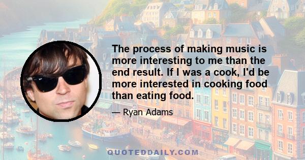 The process of making music is more interesting to me than the end result. If I was a cook, I'd be more interested in cooking food than eating food.