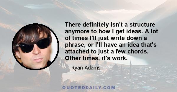 There definitely isn't a structure anymore to how I get ideas. A lot of times I'll just write down a phrase, or I'll have an idea that's attached to just a few chords. Other times, it's work.