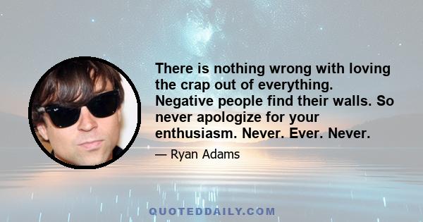 There is nothing wrong with loving the crap out of everything. Negative people find their walls. So never apologize for your enthusiasm. Never. Ever. Never.