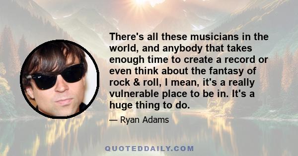 There's all these musicians in the world, and anybody that takes enough time to create a record or even think about the fantasy of rock & roll, I mean, it's a really vulnerable place to be in. It's a huge thing to do.