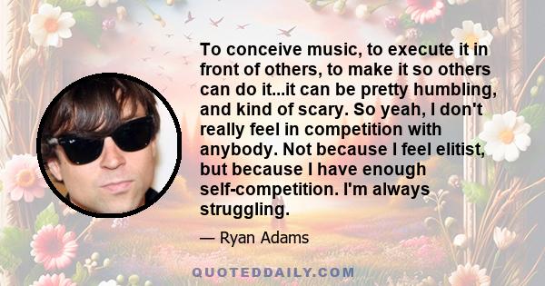 To conceive music, to execute it in front of others, to make it so others can do it...it can be pretty humbling, and kind of scary. So yeah, I don't really feel in competition with anybody. Not because I feel elitist,