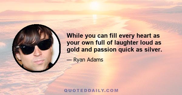 While you can fill every heart as your own full of laughter loud as gold and passion quick as silver.