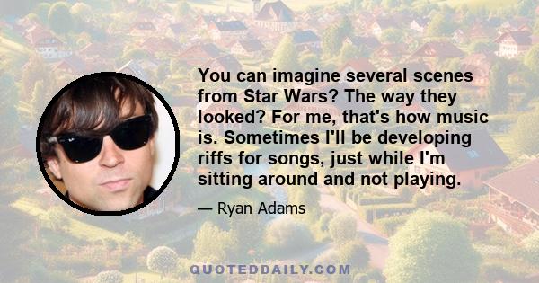 You can imagine several scenes from Star Wars? The way they looked? For me, that's how music is. Sometimes I'll be developing riffs for songs, just while I'm sitting around and not playing.