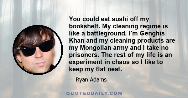 You could eat sushi off my bookshelf. My cleaning regime is like a battleground. I'm Genghis Khan and my cleaning products are my Mongolian army and I take no prisoners. The rest of my life is an experiment in chaos so