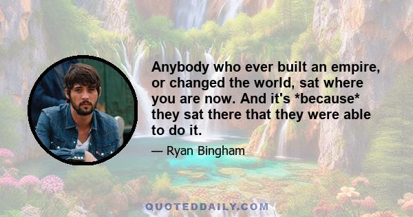 Anybody who ever built an empire, or changed the world, sat where you are now. And it's *because* they sat there that they were able to do it.