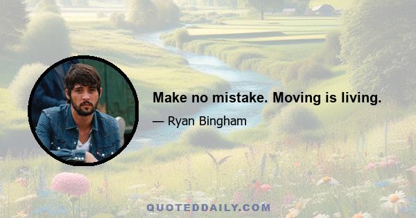 Make no mistake. Moving is living.