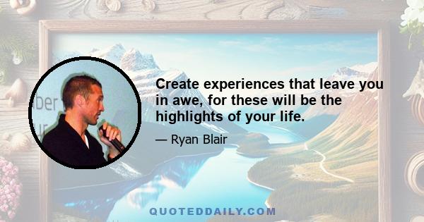 Create experiences that leave you in awe, for these will be the highlights of your life.