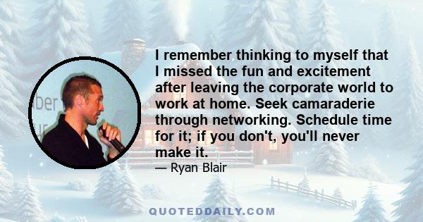 I remember thinking to myself that I missed the fun and excitement after leaving the corporate world to work at home. Seek camaraderie through networking. Schedule time for it; if you don't, you'll never make it.