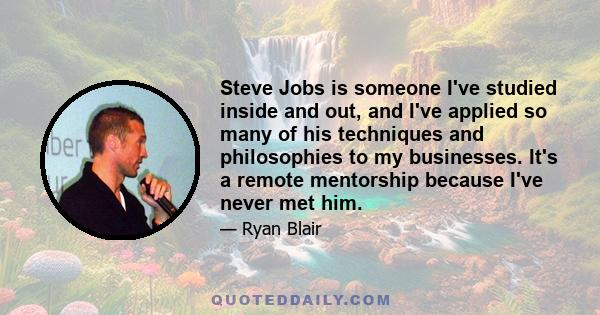 Steve Jobs is someone I've studied inside and out, and I've applied so many of his techniques and philosophies to my businesses. It's a remote mentorship because I've never met him.