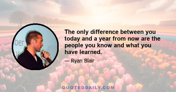 The only difference between you today and a year from now are the people you know and what you have learned.