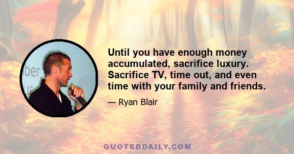 Until you have enough money accumulated, sacrifice luxury. Sacrifice TV, time out, and even time with your family and friends.