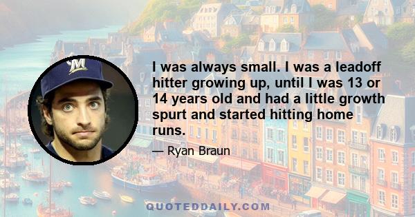 I was always small. I was a leadoff hitter growing up, until I was 13 or 14 years old and had a little growth spurt and started hitting home runs.