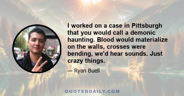 I worked on a case in Pittsburgh that you would call a demonic haunting. Blood would materialize on the walls, crosses were bending, we'd hear sounds. Just crazy things.