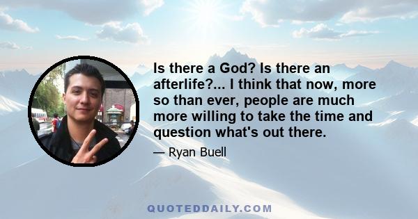 Is there a God? Is there an afterlife?... I think that now, more so than ever, people are much more willing to take the time and question what's out there.