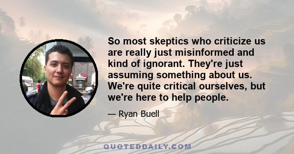 So most skeptics who criticize us are really just misinformed and kind of ignorant. They're just assuming something about us. We're quite critical ourselves, but we're here to help people.