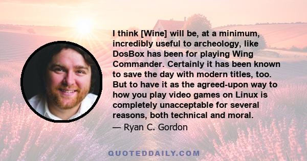 I think [Wine] will be, at a minimum, incredibly useful to archeology, like DosBox has been for playing Wing Commander. Certainly it has been known to save the day with modern titles, too. But to have it as the