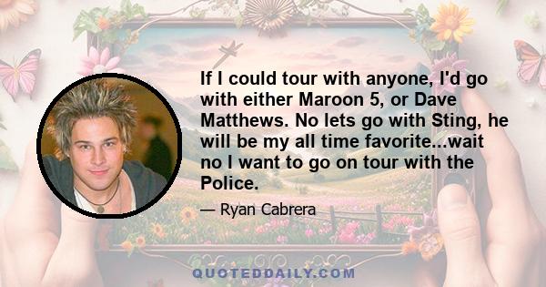 If I could tour with anyone, I'd go with either Maroon 5, or Dave Matthews. No lets go with Sting, he will be my all time favorite...wait no I want to go on tour with the Police.