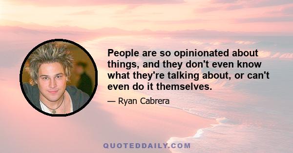 People are so opinionated about things, and they don't even know what they're talking about, or can't even do it themselves.