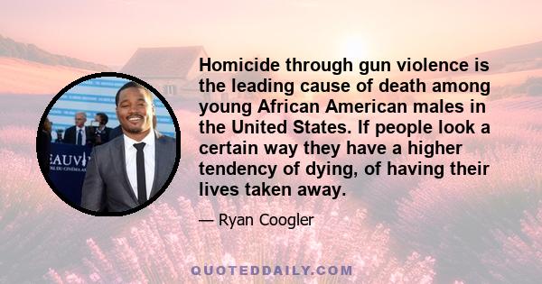 Homicide through gun violence is the leading cause of death among young African American males in the United States. If people look a certain way they have a higher tendency of dying, of having their lives taken away.