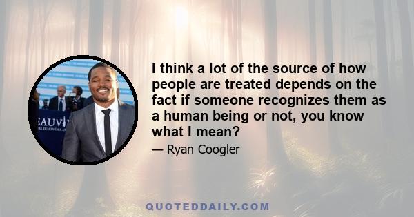 I think a lot of the source of how people are treated depends on the fact if someone recognizes them as a human being or not, you know what I mean?