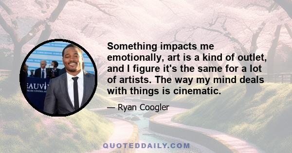 Something impacts me emotionally, art is a kind of outlet, and I figure it's the same for a lot of artists. The way my mind deals with things is cinematic.