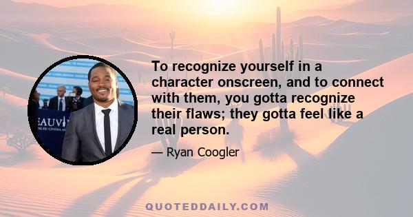 To recognize yourself in a character onscreen, and to connect with them, you gotta recognize their flaws; they gotta feel like a real person.