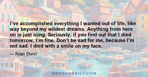 I’ve accomplished everything I wanted out of life, like way beyond my wildest dreams. Anything from here on is just icing. Seriously, if you find out that I died tomorrow, I’m fine. Don’t be sad for me, because I’m not