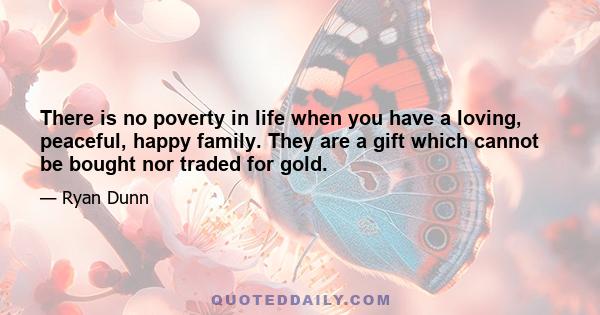 There is no poverty in life when you have a loving, peaceful, happy family. They are a gift which cannot be bought nor traded for gold.