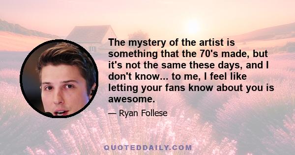 The mystery of the artist is something that the 70's made, but it's not the same these days, and I don't know... to me, I feel like letting your fans know about you is awesome.