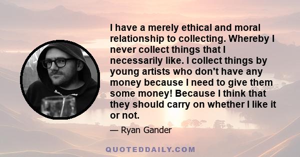 I have a merely ethical and moral relationship to collecting. Whereby I never collect things that I necessarily like. I collect things by young artists who don't have any money because I need to give them some money!