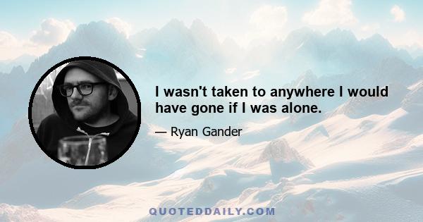 I wasn't taken to anywhere I would have gone if I was alone.