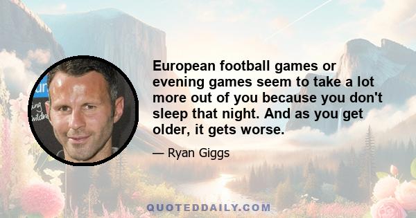 European football games or evening games seem to take a lot more out of you because you don't sleep that night. And as you get older, it gets worse.