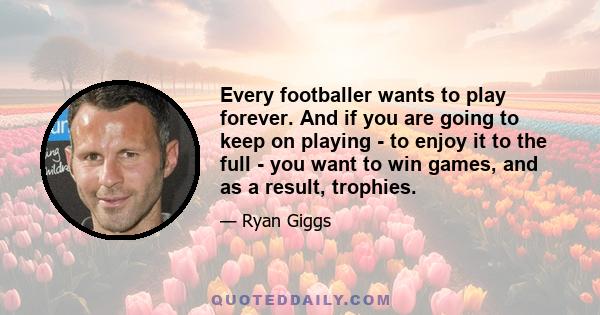 Every footballer wants to play forever. And if you are going to keep on playing - to enjoy it to the full - you want to win games, and as a result, trophies.