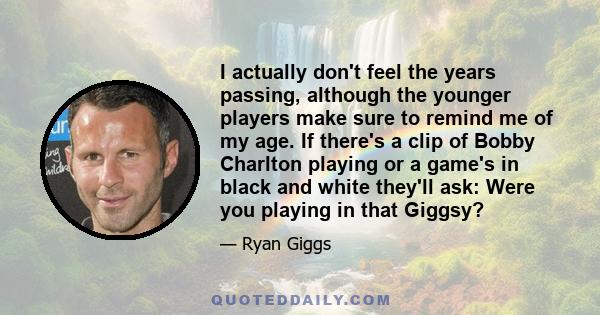 I actually don't feel the years passing, although the younger players make sure to remind me of my age. If there's a clip of Bobby Charlton playing or a game's in black and white they'll ask: Were you playing in that