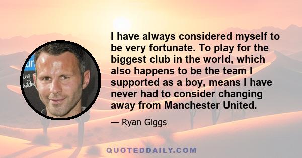 I have always considered myself to be very fortunate. To play for the biggest club in the world, which also happens to be the team I supported as a boy, means I have never had to consider changing away from Manchester