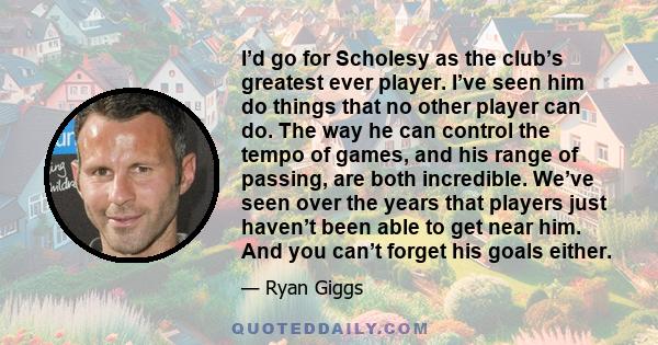 I’d go for Scholesy as the club’s greatest ever player. I’ve seen him do things that no other player can do. The way he can control the tempo of games, and his range of passing, are both incredible. We’ve seen over the