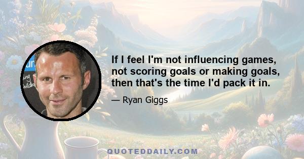 If I feel I'm not influencing games, not scoring goals or making goals, then that's the time I'd pack it in.