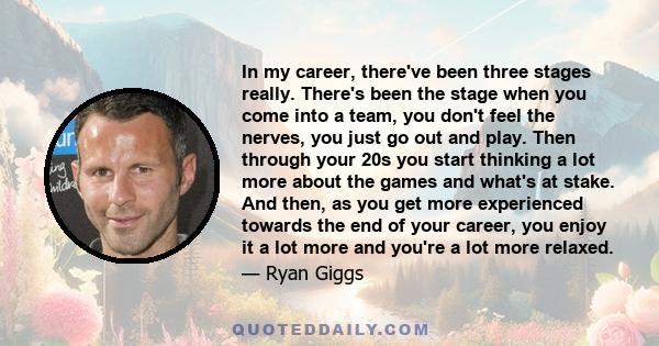 In my career, there've been three stages really. There's been the stage when you come into a team, you don't feel the nerves, you just go out and play. Then through your 20s you start thinking a lot more about the games 