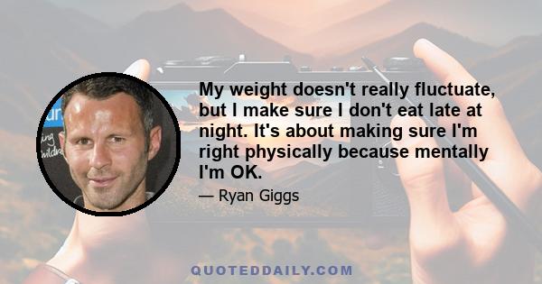 My weight doesn't really fluctuate, but I make sure I don't eat late at night. It's about making sure I'm right physically because mentally I'm OK.