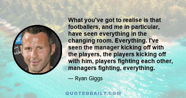 What you've got to realise is that footballers, and me in particular, have seen everything in the changing room. Everything. I've seen the manager kicking off with the players, the players kicking off with him, players