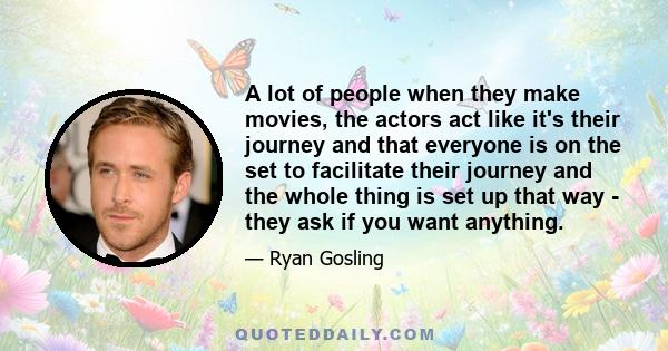 A lot of people when they make movies, the actors act like it's their journey and that everyone is on the set to facilitate their journey and the whole thing is set up that way - they ask if you want anything.