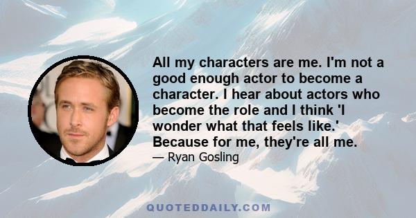 All my characters are me. I'm not a good enough actor to become a character. I hear about actors who become the role and I think 'I wonder what that feels like.' Because for me, they're all me.