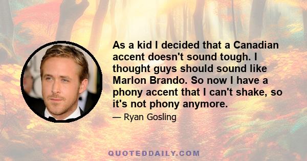 As a kid I decided that a Canadian accent doesn't sound tough. I thought guys should sound like Marlon Brando. So now I have a phony accent that I can't shake, so it's not phony anymore.