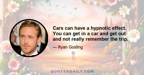 Cars can have a hypnotic effect. You can get in a car and get out and not really remember the trip.