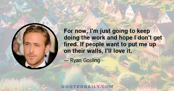 For now, I'm just going to keep doing the work and hope I don't get fired. If people want to put me up on their walls, I'll love it.