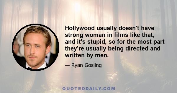 Hollywood usually doesn't have strong woman in films like that, and it's stupid, so for the most part they're usually being directed and written by men.