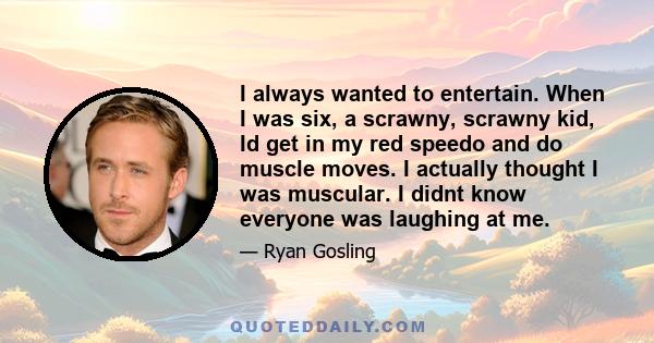 I always wanted to entertain. When I was six, a scrawny, scrawny kid, Id get in my red speedo and do muscle moves. I actually thought I was muscular. I didnt know everyone was laughing at me.