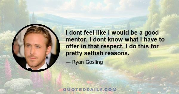 I dont feel like I would be a good mentor. I dont know what I have to offer in that respect. I do this for pretty selfish reasons.