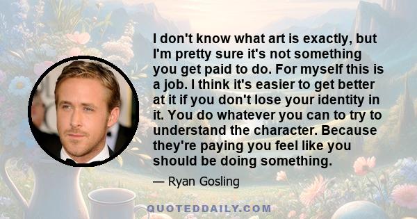 I don't know what art is exactly, but I'm pretty sure it's not something you get paid to do. For myself this is a job. I think it's easier to get better at it if you don't lose your identity in it. You do whatever you