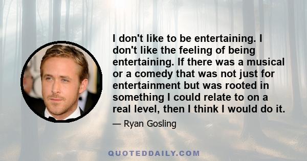 I don't like to be entertaining. I don't like the feeling of being entertaining. If there was a musical or a comedy that was not just for entertainment but was rooted in something I could relate to on a real level, then 